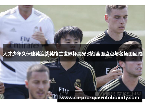 天才少年久保建英迎战英格兰世界杯高光时刻全面盘点与名场面回顾