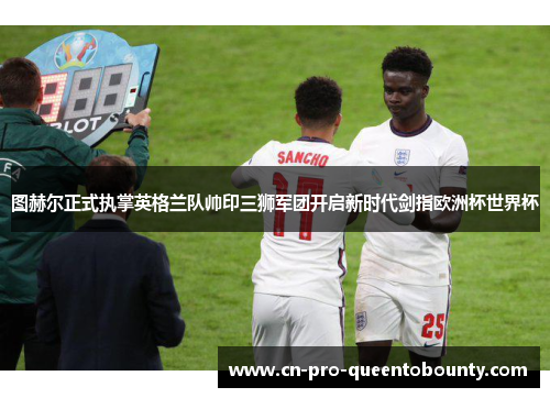 图赫尔正式执掌英格兰队帅印三狮军团开启新时代剑指欧洲杯世界杯