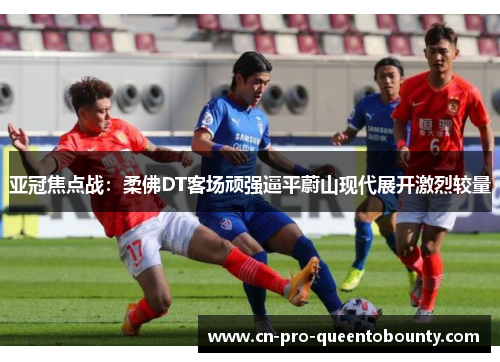 亚冠焦点战：柔佛DT客场顽强逼平蔚山现代展开激烈较量
