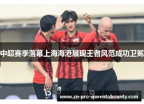 中超赛季落幕上海海港展现王者风范成功卫冕