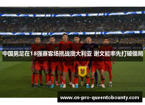 中国男足在18强赛客场挑战澳大利亚 谢文能率先打破僵局 中国男足在18强赛客场挑战澳大利亚 谢文能率先打破僵局